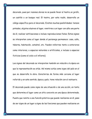 decorado, pues por razones obvias no se puede llevar al teatro un jardín,

un castillo o un bosque real. El teatro, por esta razón, desarrolla un

código específico para el decorado. Existen muchas posibilidades: lienzos

pintados, objetos alusivos al lugar, remitirse a un lugar con sólo una parte

de él, realizar estilizaciones o incluso reproducciones fieles. Estos signos

se interpretan como el lugar donde el personaje permanece: casa, calle,

taberna, habitación, catedral, etc. Pueden referirse tanto a exteriores

como interiores, a espacios naturales o artificiales, e incluso a espacios

ficticios (como el cielo o el infierno).


Los signos del decorado se interpretan también en relación a la época en

que la representación se sitúa. Así mismo actúa como signo del país en el

que se desarrolla la obra. Caracteriza de forma más cercana al lugar

referido y en este sentido, época y país, tiene relación con el vestuario.


El decorado puede como signo de una situación o de una acción, en tanto

que determina el lugar como un sitio concreto en una época determinada.

Puesto que remite a una función práctica que puede realizarse en él, pasa

de ser signo de un lugar a signo de las funciones que pueden realizarse en
 