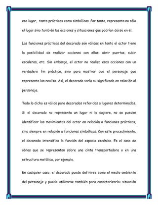 ese lugar, tanto prácticas como simbólicas. Por tanto, representa no sólo

el lugar sino también las acciones y situaciones que podrían darse en él.


Las funciones prácticas del decorado son válidas en tanto el actor tiene

la posibilidad de realizar acciones con ellas: abrir puertas, subir

escaleras, etc. Sin embargo, el actor no realiza esas acciones con un

verdadero fin práctico, sino para mostrar que el personaje que

representa las realiza. Así, el decorado varía su significado en relación al

personaje.


Todo lo dicho es válido para decorados referidos a lugares determinados.

Si el decorado no representa un lugar ni lo sugiere, no se pueden

identificar los movimientos del actor en relación a funciones prácticas,

sino siempre en relación a funciones simbólicas. Con este procedimiento,

el decorado intensifica la función del espacio escénico. Es el caso de

obras que se representan sobre una cinta transportadora o en una

estructura metálica, por ejemplo.


En cualquier caso, el decorado puede definirse como el medio ambiente

del personaje y puede utilizarse también para caracterizarlo: situación
 