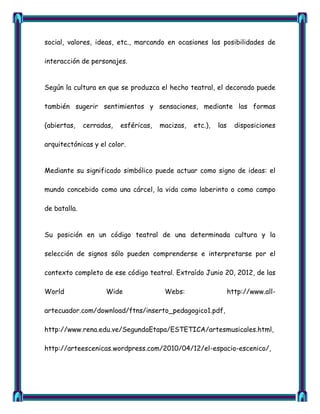 social, valores, ideas, etc., marcando en ocasiones las posibilidades de

interacción de personajes.


Según la cultura en que se produzca el hecho teatral, el decorado puede

también sugerir sentimientos y sensaciones, mediante las formas

(abiertas,    cerradas,   esféricas,   macizas,   etc.),   las     disposiciones

arquitectónicas y el color.


Mediante su significado simbólico puede actuar como signo de ideas: el

mundo concebido como una cárcel, la vida como laberinto o como campo

de batalla.


Su posición en un código teatral de una determinada cultura y la

selección de signos sólo pueden comprenderse e interpretarse por el

contexto completo de ese código teatral. Extraído Junio 20, 2012, de las

World                Wide               Webs:                    http://www.all-

artecuador.com/download/ftns/inserto_pedagogico1.pdf,

http://www.rena.edu.ve/SegundaEtapa/ESTETICA/artesmusicales.html,

http://arteescenicas.wordpress.com/2010/04/12/el-espacio-escenico/,
 