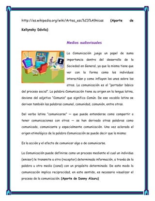 http://es.wikipedia.org/wiki/Artes_esc%C3%A9nicas                   (Aporte         de

Kellynsky Dávila)


                                Medios audiovisuales

                                La Comunicación juega un papel de suma

                                importancia        dentro   del   desarrollo   de   la

                                Sociedad en General, ya que la misma tiene que

                                ver   con     la    forma    como    los   individuos

                                interactúan y como influyen los unos sobre los

                                otros. La comunicación es el ―portador básico

del proceso social‖. La palabra Comunicación tiene su origen en la lengua latina,

deviene del adjetivo ―Comunis‖ que significa Común. De ese vocablo latino se

derivan también las palabras comunal, comunidad, comunión, entre otras.


Del verbo latino ―comunicarse‖ — que puede entenderse como compartir o

tener comunicaciones con otros — se han derivado otras palabras como

comunicado, comunicante y especialmente comunicación. Una vez aclarado el

origen etimológico de la palabra Comunicación se puede decir que la misma:


Es la acción y el efecto de comunicar algo o de comunicarse.


La Comunicación puede definirse como un proceso mediante el cual un individuo

(emisor) le transmite a otro (receptor) determinada información, a través de la

palabra u otro medio (canal) con un propósito determinado. De este modo la

comunicación implica reciprocidad, en este sentido, es necesario visualizar el

proceso de la comunicación. (Aporte de Danny Alzuru)
 