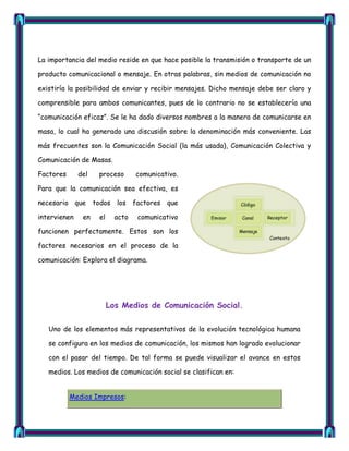 La importancia del medio reside en que hace posible la transmisión o transporte de un

producto comunicacional o mensaje. En otras palabras, sin medios de comunicación no

existiría la posibilidad de enviar y recibir mensajes. Dicho mensaje debe ser claro y

comprensible para ambos comunicantes, pues de lo contrario no se establecería una

―comunicación eficaz‖. Se le ha dado diversos nombres a la manera de comunicarse en

masa, lo cual ha generado una discusión sobre la denominación más conveniente. Las

más frecuentes son la Comunicación Social (la más usada), Comunicación Colectiva y

Comunicación de Masas.

Factores      del   proceso       comunicativo.

Para que la comunicación sea efectiva, es

necesario que todos los factores que

intervienen    en   el     acto   comunicativo

funcionen perfectamente. Estos son los

factores necesarios en el proceso de la

comunicación: Explora el diagrama.




                         Los Medios de Comunicación Social.

   Uno de los elementos más representativos de la evolución tecnológica humana

   se configura en los medios de comunicación, los mismos han logrado evolucionar

   con el pasar del tiempo. De tal forma se puede visualizar el avance en estos

   medios. Los medios de comunicación social se clasifican en:


           Medios Impresos:
 