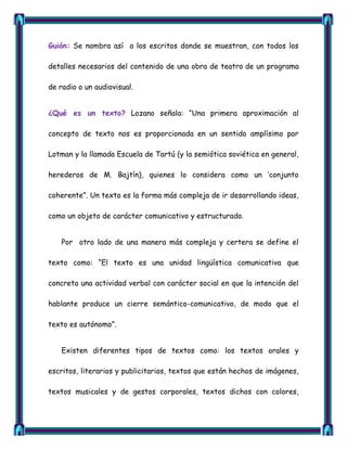 Guión: Se nombra así a los escritos donde se muestran, con todos los

detalles necesarios del contenido de una obra de teatro de un programa

de radio o un audiovisual.


¿Qué es un texto? Lozano señala: ―Una primera aproximación al

concepto de texto nos es proporcionada en un sentido amplísimo por

Lotman y la llamada Escuela de Tartú (y la semiótica soviética en general,

herederos de M. Bajtín), quienes lo considera como un ‗conjunto

coherente‖. Un texto es la forma más compleja de ir desarrollando ideas,

como un objeto de carácter comunicativo y estructurado.


    Por otro lado de una manera más compleja y certera se define el

texto como: ―El texto es una unidad lingüística comunicativa que

concreta una actividad verbal con carácter social en que la intención del

hablante produce un cierre semántico-comunicativo, de modo que el

texto es autónomo‖.


    Existen diferentes tipos de textos como: los textos orales y

escritos, literarios y publicitarios, textos que están hechos de imágenes,

textos musicales y de gestos corporales, textos dichos con colores,
 