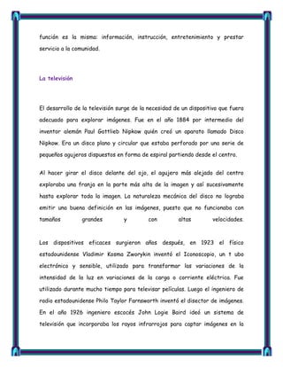 función es la misma: información, instrucción, entretenimiento y prestar

servicio a la comunidad.




La televisión




El desarrollo de la televisión surge de la necesidad de un dispositivo que fuera

adecuado para explorar imágenes. Fue en el año 1884 por intermedio del

inventor alemán Paul Gottlieb Nipkow quién creó un aparato llamado Disco

Nipkow. Era un disco plano y circular que estaba perforado por una serie de

pequeños agujeros dispuestos en forma de espiral partiendo desde el centro.


Al hacer girar el disco delante del ojo, el agujero más alejado del centro

exploraba una franja en la parte más alta de la imagen y así sucesivamente

hasta explorar toda la imagen. La naturaleza mecánica del disco no lograba

emitir una buena definición en las imágenes, puesto que no funcionaba con

tamaños         grandes          y        con         altas        velocidades.



Los dispositivos eficaces surgieron años después, en 1923 el físico

estadounidense Vladimir Kosma Zworykin inventó el Iconoscopio, un t ubo

electrónico y sensible, utilizado para transformar las variaciones de la

intensidad de la luz en variaciones de la carga o corriente eléctrica. Fue

utilizado durante mucho tiempo para televisar películas. Luego el ingeniero de

radio estadounidense Philo Taylor Farnsworth inventó el disector de imágenes.

En el año 1926 ingeniero escocés John Logie Baird ideó un sistema de

televisión que incorporaba los rayos infrarrojos para captar imágenes en la
 