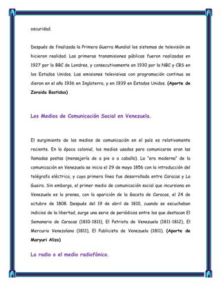 oscuridad.



Después de finalizada la Primera Guerra Mundial los sistemas de televisión se

hicieron realidad. Las primeras transmisiones públicas fueron realizadas en

1927 por la BBC de Londres, y consecutivamente en 1930 por la NBC y CBS en

los Estados Unidos. Las emisiones televisivas con programación continua se

dieron en el año 1936 en Inglaterra, y en 1939 en Estados Unidos. (Aporte de

Zoraida Bastidas)




Los Medios de Comunicación Social en Venezuela.



El surgimiento de los medios de comunicación en el país es relativamente

reciente. En la época colonial, los medios usados para comunicarse eran las

llamadas postas (mensajería de a pie o a caballo). La ―era moderna‖ de la

comunicación en Venezuela se inicia el 29 de mayo 1856 con la introducción del

telégrafo eléctrico, y cuya primera línea fue desarrollada entre Caracas y La

Guaira. Sin embargo, el primer medio de comunicación social que incursiona en

Venezuela es la prensa, con la aparición de la Gaceta de Caracas, el 24 de

octubre de 1808. Después del 19 de abril de 1810, cuando se escuchaban

indicios de la libertad, surge una serie de periódicos entre los que destacan El

Semanario de Caracas (1810-1811), El Patriota de Venezuela (1811-1812), El

Mercurio Venezolano (1811), El Publicista de Venezuela (1811). (Aporte de

Maryuri Alizo)


La radio o el medio radiofónico.
 