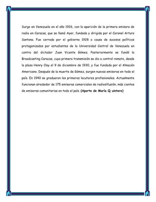Surge en Venezuela en el año 1926, con la aparición de la primera emisora de

radio en Caracas, que se llamó Ayer, fundada y dirigida por el Coronel Arturo

Santana. Fue cerrada por el gobierno 1928 a causa de sucesos políticos

protagonizados por estudiantes de la Universidad Central de Venezuela en

contra del dictador Juan Vicente Gómez. Posteriormente se fundó la

Broadcasting Caracas, cuya primera transmisión se dio a control remoto, desde

la plaza Henry Clay el 9 de diciembre de 1930, y fue fundada por el Almacén

Americano. Después de la muerte de Gómez, surgen nuevas emisoras en todo el

país. En 1940 se graduaron los primeros locutores profesionales. Actualmente

funcionan alrededor de 175 emisoras comerciales de radiodifusión, más cientos

de emisoras comunitarias en todo el país. (Aporte de María Q uintero)
 