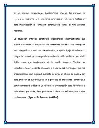 en los alumnos aprendizajes significativos. Una de las maneras de

lograrlo es mediante las formaciones estéticas en las que se destaca en

esta investigación la formación constructiva donde el niño aprende

haciendo.


La educación artística constituye experiencias constructivistas que

buscan favorecer la integración de contenidos dandole una concepción

más integradora a nuestras experiencias de aprendizaje, asumiendo el

bloque de contenidos correspondiente a la educación estética, dentro del

C.B.N, como eje fundamental de la acción docente. Tambien es

importante tener presente el avance y el uso de las tecnologías, que nos

proporcionaran gran ayuda al momento de estar en el aula de clase, y con

esto emplear los audiovisuales en el proceso de enseñanza -aprendizaje

como estrategia didáctica. La escuela es preparación para la vida es la

vida misma, por ende, debe presentar la dosis de esfuerzo que la vida

real requiere. (Aporte de Zoraida Bastidas)
 