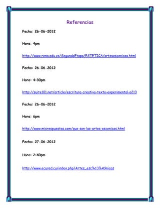 Referencias
Fecha: 26-06-2012


Hora: 4pm


http://www.rena.edu.ve/SegundaEtapa/ESTETICA/artesescenicas.html


Fecha: 26-06-2012


Hora: 4:30pm


http://suite101.net/article/escritura-creativa-texto-experimental-a213


Fecha: 26-06-2012


Hora: 6pm


http://www.misrespuestas.com/que-son-las-artes-escenicas.html


Fecha: 27-06-2012


Hora: 2:40pm


http://www.ecured.cu/index.php/Artes_esc%C3%A9nicas
 