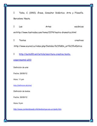       Taibo, C. (1992). Áreas, Consultor Didáctico: Arte y Filosofía.

Barcelona: Nauta.


      Las                          Artes                      escénicas

en:http://www.ilustrados.com/tema/2374/teatro-dramatico.html


      Textos                                                  creativos

:http://www.ecured.cu/index.php/Instalaci%C3%B3n_art%C3%ADstica


      http://suite101.net/article/escritura-creativa-texto-

experimental-a213


Definición de arte


Fecha: 26/06/12


Hora: 11 pm


http://definicion.de/arte/


Definición de textos


Fecha: 26/06/12


Hora: 9 pm


http://www.contenidoweb.info/textos/que-es-un-texto.htm
 