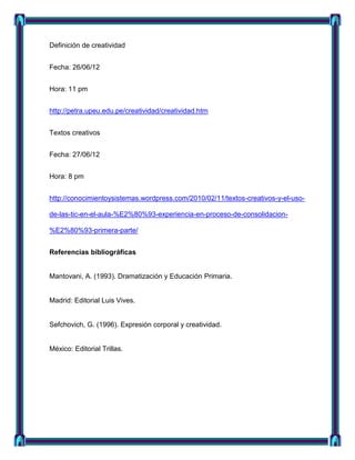 Definición de creatividad


Fecha: 26/06/12


Hora: 11 pm


http://petra.upeu.edu.pe/creatividad/creatividad.htm


Textos creativos


Fecha: 27/06/12


Hora: 8 pm


http://conocimientoysistemas.wordpress.com/2010/02/11/textos-creativos-y-el-uso-

de-las-tic-en-el-aula-%E2%80%93-experiencia-en-proceso-de-consolidacion-

%E2%80%93-primera-parte/


Referencias bibliográficas


Mantovani, A. (1993). Dramatización y Educación Primaria.


Madrid: Editorial Luis Vives.


Sefchovich, G. (1996). Expresión corporal y creatividad.


México: Editorial Trillas.
 