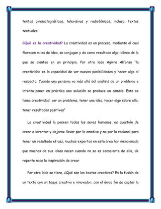 textos cinematográficos, televisivos y radiofónicos, incluso, textos

textuales.


¿Qué es la creatividad? La creatividad es un proceso, mediante el cual

florecen miles de idea, se conjugan y da como resultado algo idóneo de lo

que se planteo en un principio. Por otro lado Agirre Alfonso ―la

creatividad es la capacidad de ver nuevas posibilidades y hacer algo al

respecto. Cuando una persona va más allá del análisis de un problema e

intenta poner en práctica una solución se produce un cambio. Esto se

llama creatividad: ver un problema, tener una idea, hacer algo sobre ella,

tener resultados positivos‖


   La creatividad la poseen todos los seres humanos, es cuestión de

crear e inventar y dejarse llevar por lo emotivo y no por lo racional para

tener un resultado eficaz, muchos expertos en esta área han mencionado

que muchas de sus ideas nacen cuando no se es consciente de ello, de

repente nace la inspiración de crear


   Por otro lado se tiene, ¿Qué son los textos creativos? Es la fusión de

un texto con un toque creativo e innovador, con el único fin de captar la
 