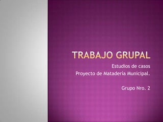 Estudios de casos
Proyecto de Matadería Municipal.

                   Grupo Nro. 2
 