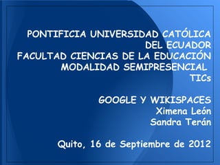 PONTIFICIA UNIVERSIDAD CATÓLICA
                      DEL ECUADOR
FACULTAD CIENCIAS DE LA EDUCACIÓN
       MODALIDAD SEMIPRESENCIAL
                              TICs

               GOOGLE Y WIKISPACES
                         Ximena León
                        Sandra Terán

       Quito, 16 de Septiembre de 2012
 