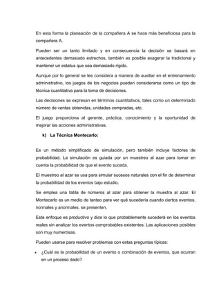 En esta forma la planeación de la compañera A se hace más beneficiosa para la
compañera A.

Pueden ser un tanto limitado y en consecuencia la decisión se basará en
antecedentes demasiado estrechos, también es posible exagerar la tradicional y
mantener un estatus que sea demasiado rígido.

Aunque por lo general se les considera a manera de auxiliar en el entrenamiento
administrativo, los juegos de los negocios pueden considerarse como un tipo de
técnica cuantitativa para la toma de decisiones.

Las decisiones se expresan en términos cuantitativos, tales como un determinado
número de ventas obtenidas, unidades compradas, etc.

El juego proporciona al gerente, práctica, conocimiento y la oportunidad de
mejorar las acciones administrativas.

    k) La Técnica Montecarlo:


Es un método simplificado de simulación, pero también incluye factores de
probabilidad. La simulación es guiada por un muestreo al azar para tomar en
cuenta la probabilidad de que el evento suceda.

El muestreo al azar se usa para simular sucesos naturales con el fin de determinar
la probabilidad de los eventos bajo estudio.

Se emplea una tabla de números al azar para obtener la muestra al azar. El
Montecarlo es un medio de tanteo para ver qué sucedería cuando ciertos eventos,
normales y anormales, se presenten.

Este enfoque es productivo y dice lo que probablemente sucederá en los eventos
reales sin analizar los eventos comprobables existentes. Las aplicaciones posibles
son muy numerosas.

Pueden usarse para resolver problemas con estas preguntas típicas:

   ¿Cuál es la probabilidad de un evento o combinación de eventos, que ocurran
    en un proceso dado?
 