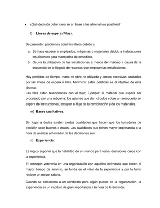     ¿Qué decisión debe tomarse en base a las alternativas posibles?

     l)     Líneas de espera (Filas):


Se presentan problemas administrativos debido a:

    a. Se hace esperar a empleados, máquinas o materiales debido a instalaciones
          insuficientes para manejarlos de inmediato.
    b. Ocurre la utilización de las instalaciones a menos del máximo a causa de la
          secuencia de la llegada de recursos que emplean las instalaciones.

Hay pérdidas de tiempo, mano de obra no utilizada y costos excesivos causados
por las líneas de espera o filas. Minimizar estas pérdidas es el objetivo de esta
técnica.
Las filas están relacionadas con el flujo; Ejemplo: el material que espera ser
procesado por una máquina, los aviones que dan círculos sobre un aeropuerto en
espera de instrucciones, incluyen el flujo de la combinación y de los materiales.

     m) Bases cualitativas:


Sin lugar a dudas existen ciertas cualidades que hacen que los tomadores de
decisión sean buenos o malos. Las cualidades que tienen mayor importancia a la
hora de analizar al tomador de las decisiones son:

     n) Experiencia:


Es lógico suponer que la habilidad de un mando para tomar decisiones crece con
la experiencia.

El concepto veteranía en una organización con aquellos individuos que tienen el
mayor tiempo de servicio, se funda en el valor de la experiencia y por lo tanto
reciben un mayor salario.

Cuando se selecciona a un candidato para algún puesto de la organización, la
experiencia es un capítulo de gran importancia a la hora de la decisión.
 