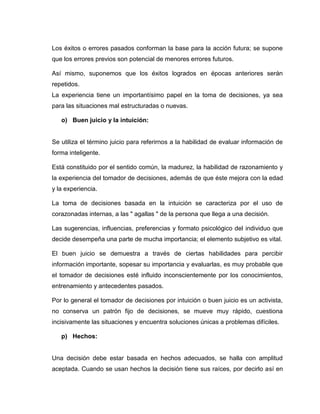 Los éxitos o errores pasados conforman la base para la acción futura; se supone
que los errores previos son potencial de menores errores futuros.

Así mismo, suponemos que los éxitos logrados en épocas anteriores serán
repetidos.
La experiencia tiene un importantísimo papel en la toma de decisiones, ya sea
para las situaciones mal estructuradas o nuevas.

   o) Buen juicio y la intuición:


Se utiliza el término juicio para referirnos a la habilidad de evaluar información de
forma inteligente.

Está constituido por el sentido común, la madurez, la habilidad de razonamiento y
la experiencia del tomador de decisiones, además de que éste mejora con la edad
y la experiencia.

La toma de decisiones basada en la intuición se caracteriza por el uso de
corazonadas internas, a las " agallas " de la persona que llega a una decisión.

Las sugerencias, influencias, preferencias y formato psicológico del individuo que
decide desempeña una parte de mucha importancia; el elemento subjetivo es vital.

El buen juicio se demuestra a través de ciertas habilidades para percibir
información importante, sopesar su importancia y evaluarlas, es muy probable que
el tomador de decisiones esté influido inconscientemente por los conocimientos,
entrenamiento y antecedentes pasados.

Por lo general el tomador de decisiones por intuición o buen juicio es un activista,
no conserva un patrón fijo de decisiones, se mueve muy rápido, cuestiona
incisivamente las situaciones y encuentra soluciones únicas a problemas difíciles.

   p) Hechos:


Una decisión debe estar basada en hechos adecuados, se halla con amplitud
aceptada. Cuando se usan hechos la decisión tiene sus raíces, por decirlo así en
 
