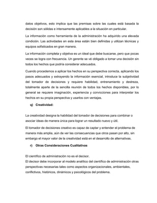 datos objetivos, esto implica que las premisas sobre las cuales está basada la
decisión son sólidas e intensamente aplicables a la situación en particular.

La información como herramienta de la administración ha adquirido una elevada
condición. Las actividades en esta área están bien definidas y utilizan técnicas y
equipos sofisticados en gran manera.

La información completa y objetiva es un ideal que debe buscarse, pero que pocas
veces se logra con frecuencia. Un gerente se vé obligado a tomar una decisión sin
todos los hechos que podría considerar adecuados.

Cuando procedemos a aplicar los hechos en su perspectiva correcta, aplicando los
pasos adecuados y extrayendo la información esencial, introduce la subjetividad
del tomador de decisiones y requiere habilidad, entrenamiento y destreza,
totalmente aparte de la sencilla reunión de todos los hechos disponibles, por lo
general se requiere imaginación, experiencia y convicciones para interpretar los
hechos en su propia perspectiva y usarlos con ventajas.

   q) Creatividad:


La creatividad designa la habilidad del tomador de decisiones para combinar o
asociar ideas de manera única para lograr un resultado nuevo y útil.

El tomador de decisiones creativo es capaz de captar y entender el problema de
manera más amplia, aún de ver las consecuencias que otros pasan por alto, sin
embargo el mayor valor de la creatividad está en el desarrollo de alternativas.

   r)   Otras Consideraciones Cualitativas


El científico de administración no es el decisor.
El decisor debe incorporar al modelo analítico del científico de administración otras
perspectivas necesarias tales como aspectos organizacionales, ambientales,
conflictivos, históricos, dinámicos y psicológicos del problema.
 
