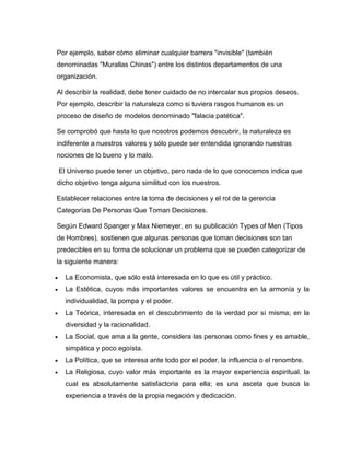 Por ejemplo, saber cómo eliminar cualquier barrera "invisible" (también
denominadas "Murallas Chinas") entre los distintos departamentos de una
organización.

Al describir la realidad, debe tener cuidado de no intercalar sus propios deseos.
Por ejemplo, describir la naturaleza como si tuviera rasgos humanos es un
proceso de diseño de modelos denominado "falacia patética".

Se comprobó que hasta lo que nosotros podemos descubrir, la naturaleza es
indiferente a nuestros valores y sólo puede ser entendida ignorando nuestras
nociones de lo bueno y lo malo.

    El Universo puede tener un objetivo, pero nada de lo que conocemos indica que
dicho objetivo tenga alguna similitud con los nuestros.

Establecer relaciones entre la toma de decisiones y el rol de la gerencia
Categorías De Personas Que Toman Decisiones.

Según Edward Spanger y Max Niemeyer, en su publicación Types of Men (Tipos
de Hombres), sostienen que algunas personas que toman decisiones son tan
predecibles en su forma de solucionar un problema que se pueden categorizar de
la siguiente manera:

     La Economista, que sólo está interesada en lo que es útil y práctico.
     La Estética, cuyos más importantes valores se encuentra en la armonía y la
      individualidad, la pompa y el poder.
     La Teórica, interesada en el descubrimiento de la verdad por sí misma; en la
      diversidad y la racionalidad.
     La Social, que ama a la gente, considera las personas como fines y es amable,
      simpática y poco egoísta.
     La Política, que se interesa ante todo por el poder, la influencia o el renombre.
     La Religiosa, cuyo valor más importante es la mayor experiencia espiritual, la
      cual es absolutamente satisfactoria para ella; es una asceta que busca la
      experiencia a través de la propia negación y dedicación.
 