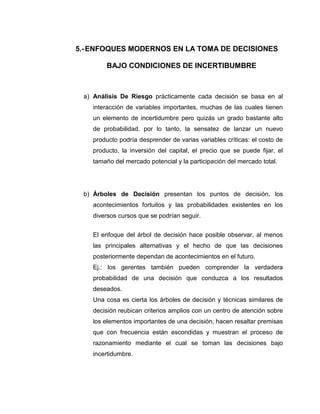 5.- ENFOQUES MODERNOS EN LA TOMA DE DECISIONES

        BAJO CONDICIONES DE INCERTIBUMBRE



 a) Análisis De Riesgo prácticamente cada decisión se basa en al
   interacción de variables importantes, muchas de las cuales tienen
   un elemento de incertidumbre pero quizás un grado bastante alto
   de probabilidad. por lo tanto, la sensatez de lanzar un nuevo
   producto podría desprender de varias variables críticas: el costo de
   producto, la inversión del capital, el precio que se puede fijar, el
   tamaño del mercado potencial y la participación del mercado total.




 b) Árboles de Decisión presentan los puntos de decisión, los
   acontecimientos fortuitos y las probabilidades existentes en los
   diversos cursos que se podrían seguir.


   El enfoque del árbol de decisión hace posible observar, al menos
   las principales alternativas y el hecho de que las decisiones
   posteriormente dependan de acontecimientos en el futuro.
   Ej.: los gerentes también pueden comprender la verdadera
   probabilidad de una decisión que conduzca a los resultados
   deseados.
   Una cosa es cierta los árboles de decisión y técnicas similares de
   decisión reubican criterios amplios con un centro de atención sobre
   los elementos importantes de una decisión, hacen resaltar premisas
   que con frecuencia están escondidas y muestran el proceso de
   razonamiento mediante el cual se toman las decisiones bajo
   incertidumbre.
 