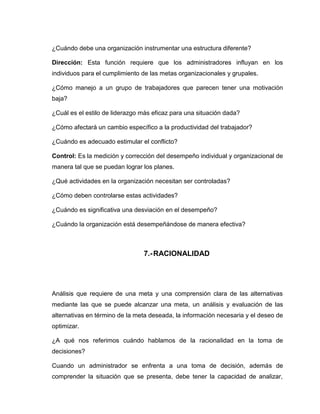 ¿Cuándo debe una organización instrumentar una estructura diferente?

Dirección: Esta función requiere que los administradores influyan en los
individuos para el cumplimiento de las metas organizacionales y grupales.

¿Cómo manejo a un grupo de trabajadores que parecen tener una motivación
baja?

¿Cuál es el estilo de liderazgo más eficaz para una situación dada?

¿Cómo afectará un cambio específico a la productividad del trabajador?

¿Cuándo es adecuado estimular el conflicto?

Control: Es la medición y corrección del desempeño individual y organizacional de
manera tal que se puedan lograr los planes.

¿Qué actividades en la organización necesitan ser controladas?

¿Cómo deben controlarse estas actividades?

¿Cuándo es significativa una desviación en el desempeño?

¿Cuándo la organización está desempeñándose de manera efectiva?



                                7.- RACIONALIDAD




Análisis que requiere de una meta y una comprensión clara de las alternativas
mediante las que se puede alcanzar una meta, un análisis y evaluación de las
alternativas en término de la meta deseada, la información necesaria y el deseo de
optimizar.

¿A qué nos referimos cuándo hablamos de la racionalidad en la toma de
decisiones?

Cuando un administrador se enfrenta a una toma de decisión, además de
comprender la situación que se presenta, debe tener la capacidad de analizar,
 