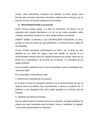 evaluar, reunir alternativas, considerar las variables, es decir, aplicar estas
técnicas para encontrar soluciones razonables; podemos decir entonces, que se
trata de una toma de decisión basada en la racionalidad.

   s) Racionalidad limitada o circunscrita

Acción racional limitada debido a la falta de información, de tiempo o de la
capacidad para analizar alternativas a la luz de las metas buscadas; metas
confusas; la tendencia humana a no correr riesgos al tomar una decisión.

HEBERT SIMON, ha llamado a esto SATISFACCIÓN SUFICIENTE, es decir,
escoger un curso de acción que sea satisfactorio o lo bastante bueno, dadas las
circunstancias.

Aunque muchas decisiones administrativas se toman con el deseo de salir
adelante en una forma tan segura como sea posible, la mayoría de los
administradores intentan tomar las mejores decisiones que puedan, dentro de los
límites de la racionalidad y de acuerdo con el tamaño y la naturaleza de los
riesgos implícitos.

De los procesos existentes para la toma de decisiones, este es catalogado como
"el proceso ideal".

En su desarrollo, el administrador debe:

1.- Determinar la necesidad de una decisión.

El proceso de toma de decisiones comienza con el reconocimiento de que se
necesita tomar una decisión. Ese reconocimiento lo genera la existencia de un
problema o una disparidad entre cierto estado deseado y la condición real del
momento.

2.- Identificar los criterios de decisión.

Una vez determinada la necesidad de tomar una decisión, se deben identificar los
criterios que sean importantes para la misma. Vamos a considerar un ejemplo:
" Una persona piensa adquirir un automóvil.
 