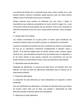 Los criterios de decisión de un comprador típico serán: precio, modelo, dos o más
puertas, tamaño, nacional o importado, equipo opcional, color, etc. Estos criterios
reflejan lo que el comprador piensa que es relevante.

Existen personas para quienes es irrelevante que sea nuevo o usado; lo
importante es que cumpla sus expectativas de marca, tamaño, imagen, etc., y que
se encuentre dentro del presupuesto del que disponen. Para el otro comprador lo
realmente importante es que sea nuevo, despreciando el tamaño, marca, prestigio,
etc."

3.- Asignar peso a los criterios.

Los criterios enumerados en el paso previo no tienen igual importancia. Es
necesario ponderar cada uno de ellos y priorizar su importancia en la decisión.

Cuando el comprador del automóvil se pone a ponderar los criterios, da prioridad a
los que por su importancia condicionan completamente la decisión: precio y
tamaño. Si el vehículo elegido tiene los demás criterios (color, puertas, equipo
opcional, etc.), pero sobrepasa el importe de lo que dispone para su adquisición, o
es de menor tamaño al que precisa, entonces nos encontramos con que los
demás criterios son secundarios en base a otros de importancia trascendental.

4.- Desarrollar todas las alternativas.

Desplegar las alternativas. La persona que debe tomar una decisión tiene que
elaborar una lista de todas las alternativas disponibles para la solución de un
determinado problema.

5.- Evaluar las alternativas.

La evaluación de cada alternativa se hace analizándola con respecto al criterio
ponderado.

Una vez identificadas las alternativas, el tomador de decisiones tiene que evaluar
de manera crítica cada una de ellas. Las ventajas y desventajas de cada
alternativa resultan evidentes cuando son comparadas.

6.- Seleccionar la mejor alternativa.
 