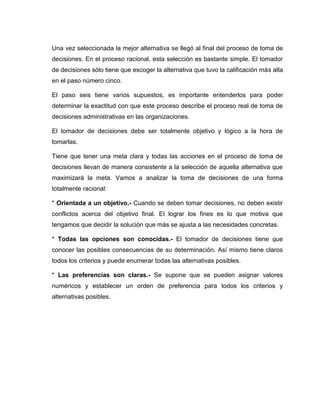 Una vez seleccionada la mejor alternativa se llegó al final del proceso de toma de
decisiones. En el proceso racional, esta selección es bastante simple. El tomador
de decisiones sólo tiene que escoger la alternativa que tuvo la calificación más alta
en el paso número cinco.

El paso seis tiene varios supuestos, es importante entenderlos para poder
determinar la exactitud con que este proceso describe el proceso real de toma de
decisiones administrativas en las organizaciones.

El tomador de decisiones debe ser totalmente objetivo y lógico a la hora de
tomarlas.

Tiene que tener una meta clara y todas las acciones en el proceso de toma de
decisiones llevan de manera consistente a la selección de aquella alternativa que
maximizará la meta. Vamos a analizar la toma de decisiones de una forma
totalmente racional:

* Orientada a un objetivo.- Cuando se deben tomar decisiones, no deben existir
conflictos acerca del objetivo final. El lograr los fines es lo que motiva que
tengamos que decidir la solución que más se ajusta a las necesidades concretas.

* Todas las opciones son conocidas.- El tomador de decisiones tiene que
conocer las posibles consecuencias de su determinación. Así mismo tiene claros
todos los criterios y puede enumerar todas las alternativas posibles.

* Las preferencias son claras.- Se supone que se pueden asignar valores
numéricos y establecer un orden de preferencia para todos los criterios y
alternativas posibles.
 