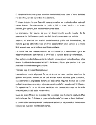 El pensamiento intuitivo puede inducirse mediante técnicas como la lluvia de ideas
y la sinéctica, que se expondrán más adelante.

El discernimiento, tercera fase del proceso creativo, es resultado sobre todo del
trabajo intenso. Para desarrollar un producto útil, un nuevo servicio o un nuevo
proceso, por ejemplo, son necesarias muchas ideas.

Lo interesante del asunto es que el discernimiento puede resultar de la
concentración de ideas en cuestiones distintas al problema de que se trate.

Además, la aparición de nuevos discernimientos puede ser momentánea, de
manera que los administradores efectivos acostumbran tener siempre a la mano
lápiz y papel para tomar nota de sus ideas creativas.

La última fase del proceso creativo es la formulación o verificación lógica. El
discernimiento debe someterse a la prueba de la lógica o de la experimentación.

Esto se logra mediante la persistente reflexión en una idea o pidiendo críticas a los
demás. La idea de la descentralización de Brown y Sloan, por ejemplo, tuvo que
probarse en la realidad organizacional.

Técnicas para favorecer la creatividad:

La creatividad puede adquirirse. Es frecuente que las ideas creativas sean fruto de
grandes esfuerzos, motivo por el cual existen varias técnicas para cultivarlas,
especialmente en el proceso de toma de decisiones. Algunas de ellas se centran
en las interacciones grupales, mientras que otras atañen a acciones individuales.
En representación de las técnicas existentes nos referiremos a dos de las más
comunes; la lluvia de ideas y la sinéctica.

Lluvia de ideas: Una de las técnicas más conocidas para facilitar la creatividad fue
elaborada por Alex F. Osborn, a quien se ha llamado "padre de la lluvia de ideas".

El propósito de este método es favorecer la resolución de problemas mediante el
hallazgo de nuevas e insólitas soluciones.
 