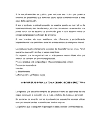 Si la retroalimentación es positiva, pues entonces nos indica que podemos
continuar sin problemas y que incluso se podría aplicar la misma decisión a otras
áreas de la organización.

Si por el contrario, la retroalimentación es negativa, podría ser que: tal vez la
implementación requiera de más tiempo, recursos, esfuerzos o pensamiento o nos
puede indicar que la decisión fue equivocada, para lo cual debemos volver al
principio del proceso (re)definición del problema.

Si esto ocurriera, sin duda tendríamos más información y probablemente
sugerencias que nos ayudarían a evitar los errores cometidos en el primer intento.


La creatividad suele entenderse la capacidad de desarrollar nuevas ideas. Por el
contrario e innovación significa el uso de esas ideas.
Por supuesto que las organizaciones no solo generan nuevas ideas, sino que
además las convierte en aplicaciones prácticas.
Proceso Creativo está compuesto por 4 fases interactuantes entre sí:
Exploración inconsciente
Intuición
El discernimiento
La formulación o verificación lógica



       9.- BARRERAS PARA LA TOMA DE DECISIONES EFECTIVAS



La vigilancia y la ejecución completa del proceso de toma de decisiones de seis
etapas constituyen la excepción y no la regla en la toma de decisiones gerencial.

Sin embargo, de acuerdo con las investigaciones, cuando los gerentes utilizan
esos procesos racionales, sus decisiones resultan mejores.

Los gerentes que se aseguran de participar en esos procesos son más efectivos.
 