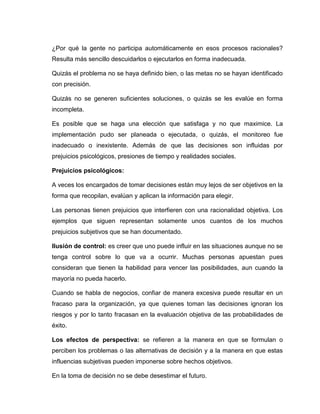 ¿Por qué la gente no participa automáticamente en esos procesos racionales?
Resulta más sencillo descuidarlos o ejecutarlos en forma inadecuada.

Quizás el problema no se haya definido bien, o las metas no se hayan identificado
con precisión.

Quizás no se generen suficientes soluciones, o quizás se les evalúe en forma
incompleta.

Es posible que se haga una elección que satisfaga y no que maximice. La
implementación pudo ser planeada o ejecutada, o quizás, el monitoreo fue
inadecuado o inexistente. Además de que las decisiones son influidas por
prejuicios psicológicos, presiones de tiempo y realidades sociales.

Prejuicios psicológicos:

A veces los encargados de tomar decisiones están muy lejos de ser objetivos en la
forma que recopilan, evalúan y aplican la información para elegir.

Las personas tienen prejuicios que interfieren con una racionalidad objetiva. Los
ejemplos que siguen representan solamente unos cuantos de los muchos
prejuicios subjetivos que se han documentado.

Ilusión de control: es creer que uno puede influir en las situaciones aunque no se
tenga control sobre lo que va a ocurrir. Muchas personas apuestan pues
consideran que tienen la habilidad para vencer las posibilidades, aun cuando la
mayoría no pueda hacerlo.

Cuando se habla de negocios, confiar de manera excesiva puede resultar en un
fracaso para la organización, ya que quienes toman las decisiones ignoran los
riesgos y por lo tanto fracasan en la evaluación objetiva de las probabilidades de
éxito.

Los efectos de perspectiva: se refieren a la manera en que se formulan o
perciben los problemas o las alternativas de decisión y a la manera en que estas
influencias subjetivas pueden imponerse sobre hechos objetivos.

En la toma de decisión no se debe desestimar el futuro.
 