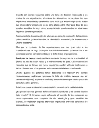 Cuando por ejemplo hablamos sobre una toma de decisión relacionada a los
costos de una organización, al evaluar las alternativas, no se debe dar más
importancia a los costos y beneficios a corto plazo que a los de largo plazo, puesto
que el considerar únicamente los de corto plazo podría influir para dejar de lado
aquellas variables de largo plazo, lo que también podría resultar en situaciones
negativas para la organización.

Precisamente la desestimación del futuro es, en parte, la explicación de los déficits
presupuestarios gubernamentales, la destrucción ambiental y la infraestructura
urbana decadente.

Muy por el contrario, de las organizaciones que dan gran valor a las
consideraciones de largo plazo para la toma de decisiones, podemos citar a los
japoneses quienes son reconocidos por el éxito de sus organizaciones.

Presiones de tiempo: en el cambiante ambiente de negocios de la actualidad, el
premio es para la acción rápida y el mantenimiento del paso. Las decisiones de
negocios que se toman con mayor conciencia pueden volverse irrelevantes e
incluso desastrosas si los gerentes se toman demasiado tiempo en hacerlo.

¿Cómo pueden los gerentes tomar decisiones con rapidez? Del ejemplo
norteamericano, podríamos mencionar la falta de análisis exigente (no ser
demasiado vigilante), suprimir el conflicto y tomar decisiones por cuenta propia sin
consultar a otros gerentes.

Esta forma puede acelerar la toma de decisión pero reduce la calidad de ésta.

¿Es posible que los gerentes tomen decisiones oportunas y de calidad estando
bajo presión? Si tomamos como referencia el ejemplo de las compañías de
microcomputadoras (una compañía de alta tecnología y gran velocidad de
avance), se mostraron algunas diferencias importantes entre las compañías de
acción rápida y lenta.
 