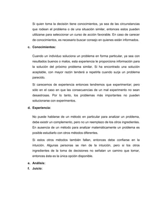 Si quien toma la decisión tiene conocimientos, ya sea de las circunstancias
   que rodean el problema o de una situación similar, entonces estos pueden
   utilizarse para seleccionar un curso de acción favorable. En caso de carecer
   de conocimientos, es necesario buscar consejo en quienes están informados.

c. Conocimientos:

   Cuando un individuo soluciona un problema en forma particular, ya sea con
   resultados buenos o malos, esta experiencia le proporciona información para
   la solución del próximo problema similar. Si ha encontrado una solución
   aceptable, con mayor razón tenderá a repetirla cuando surja un problema
   parecido.

   Si carecemos de experiencia entonces tendremos que experimentar; pero
   sólo en el caso en que las consecuencias de un mal experimento no sean
   desastrosas. Por lo tanto, los problemas más importantes no pueden
   solucionarse con experimentos.

d. Experiencia:

   No puede hablarse de un método en particular para analizar un problema,
   debe existir un complemento, pero no un reemplazo de los otros ingredientes.
   En ausencia de un método para analizar matemáticamente un problema es
   posible estudiarlo con otros métodos diferentes.

   Si estos otros métodos también fallan, entonces debe confiarse en la
   intuición. Algunas personas se ríen de la intuición, pero si los otros
   ingredientes de la toma de decisiones no señalan un camino que tomar,
   entonces ésta es la única opción disponible.

e. Análisis:
f. Juicio:
 