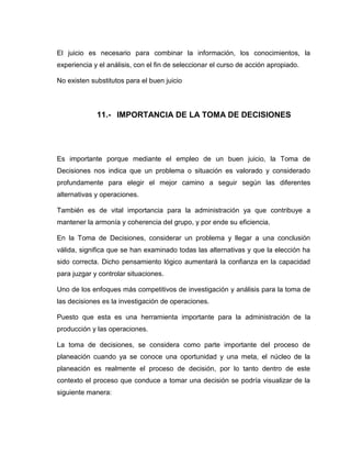 El juicio es necesario para combinar la información, los conocimientos, la
experiencia y el análisis, con el fin de seleccionar el curso de acción apropiado.

No existen substitutos para el buen juicio




             11.- IMPORTANCIA DE LA TOMA DE DECISIONES




Es importante porque mediante el empleo de un buen juicio, la Toma de
Decisiones nos indica que un problema o situación es valorado y considerado
profundamente para elegir el mejor camino a seguir según las diferentes
alternativas y operaciones.

También es de vital importancia para la administración ya que contribuye a
mantener la armonía y coherencia del grupo, y por ende su eficiencia.

En la Toma de Decisiones, considerar un problema y llegar a una conclusión
válida, significa que se han examinado todas las alternativas y que la elección ha
sido correcta. Dicho pensamiento lógico aumentará la confianza en la capacidad
para juzgar y controlar situaciones.

Uno de los enfoques más competitivos de investigación y análisis para la toma de
las decisiones es la investigación de operaciones.

Puesto que esta es una herramienta importante para la administración de la
producción y las operaciones.

La toma de decisiones, se considera como parte importante del proceso de
planeación cuando ya se conoce una oportunidad y una meta, el núcleo de la
planeación es realmente el proceso de decisión, por lo tanto dentro de este
contexto el proceso que conduce a tomar una decisión se podría visualizar de la
siguiente manera:
 
