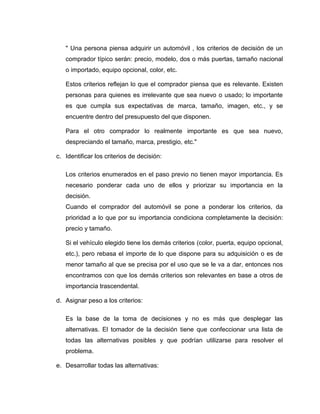 " Una persona piensa adquirir un automóvil , los criterios de decisión de un
   comprador típico serán: precio, modelo, dos o más puertas, tamaño nacional
   o importado, equipo opcional, color, etc.

   Estos criterios reflejan lo que el comprador piensa que es relevante. Existen
   personas para quienes es irrelevante que sea nuevo o usado; lo importante
   es que cumpla sus expectativas de marca, tamaño, imagen, etc., y se
   encuentre dentro del presupuesto del que disponen.

   Para el otro comprador lo realmente importante es que sea nuevo,
   despreciando el tamaño, marca, prestigio, etc."

c. Identificar los criterios de decisión:

   Los criterios enumerados en el paso previo no tienen mayor importancia. Es
   necesario ponderar cada uno de ellos y priorizar su importancia en la
   decisión.
   Cuando el comprador del automóvil se pone a ponderar los criterios, da
   prioridad a lo que por su importancia condiciona completamente la decisión:
   precio y tamaño.

   Si el vehículo elegido tiene los demás criterios (color, puerta, equipo opcional,
   etc.), pero rebasa el importe de lo que dispone para su adquisición o es de
   menor tamaño al que se precisa por el uso que se le va a dar, entonces nos
   encontramos con que los demás criterios son relevantes en base a otros de
   importancia trascendental.

d. Asignar peso a los criterios:

   Es la base de la toma de decisiones y no es más que desplegar las
   alternativas. El tomador de la decisión tiene que confeccionar una lista de
   todas las alternativas posibles y que podrían utilizarse para resolver el
   problema.

e. Desarrollar todas las alternativas:
 