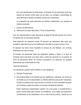 Una vez identificadas las alternativas, el tomador de las decisiones tiene que
     evaluar de manera crítica cada una de ellas. Las ventajas y desventajas de
     cada alternativa resultan evidentes cuando son comparadas.

     La evaluación de cada alternativa se efectúa analizándola con respecto al
     criterio ponderado.

 f. Evaluar las alternativas:
 g. Seleccionar la mejor alternativa ( Toma de decisiones):

Una vez seleccionada la mejor alternativa se llega al final del proceso de la toma
de decisiones, en el proceso racional.

Esta selección es bastante simple. El tomador de decisiones sólo tiene que
escoger la alternativa que tuvo la calificación más alta en el paso número cinco.

El ejemplo nos daría como resultado la compra de una Merced, con mínimas
diferencias con otras marcas.

El tomador de decisiones debe ser totalmente objetivo y lógico a la hora de
tomarlas, tiene que tener una meta clara y todas las acciones en el proceso de
toma de decisiones llevan de manera consistente a la selección de aquellas
alternativas que maximizarán la meta.

Tipos De Decisiones

Las decisiones, pueden estar divididas en dos categorías.

 a. Decisión Programada:

 b. Son programadas en la medida que son repetitivas y rutinarias, así mismo en
     la medida que se ha desarrollado un método definitivo para poder manejarlas.
     Al estar el problema bien estructurado, el mando no tiene necesidad de pasar
     por el trabajo y gasto de realizar un proceso completo de decisión.

     Estas decisiones programadas cuentan con unas guías o procedimientos (
     pasos secuenciales para resolver un problema) , unas reglas que garanticen
     consistencias en las disciplinas y con un alto nivel de justicia , aparte de una
 
