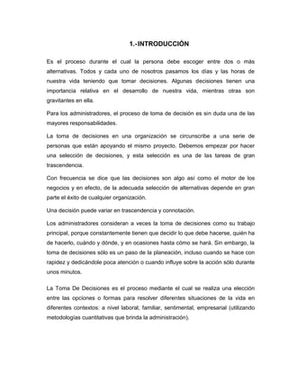 1.- INTRODUCCIÓN

Es el proceso durante el cual la persona debe escoger entre dos o más
alternativas. Todos y cada uno de nosotros pasamos los días y las horas de
nuestra vida teniendo que tomar decisiones. Algunas decisiones tienen una
importancia relativa en el desarrollo de nuestra vida, mientras otras son
gravitantes en ella.

Para los administradores, el proceso de toma de decisión es sin duda una de las
mayores responsabilidades.

La toma de decisiones en una organización se circunscribe a una serie de
personas que están apoyando el mismo proyecto. Debemos empezar por hacer
una selección de decisiones, y esta selección es una de las tareas de gran
trascendencia.

Con frecuencia se dice que las decisiones son algo así como el motor de los
negocios y en efecto, de la adecuada selección de alternativas depende en gran
parte el éxito de cualquier organización.

Una decisión puede variar en trascendencia y connotación.

Los administradores consideran a veces la toma de decisiones como su trabajo
principal, porque constantemente tienen que decidir lo que debe hacerse, quién ha
de hacerlo, cuándo y dónde, y en ocasiones hasta cómo se hará. Sin embargo, la
toma de decisiones sólo es un paso de la planeación, incluso cuando se hace con
rapidez y dedicándole poca atención o cuando influye sobre la acción sólo durante
unos minutos.

La Toma De Decisiones es el proceso mediante el cual se realiza una elección
entre las opciones o formas para resolver diferentes situaciones de la vida en
diferentes contextos: a nivel laboral, familiar, sentimental, empresarial (utilizando
metodologías cuantitativas que brinda la administración).
 