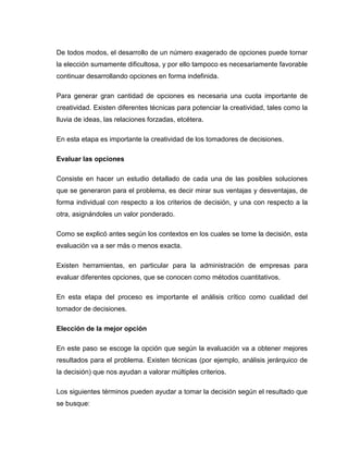 De todos modos, el desarrollo de un número exagerado de opciones puede tornar
la elección sumamente dificultosa, y por ello tampoco es necesariamente favorable
continuar desarrollando opciones en forma indefinida.

Para generar gran cantidad de opciones es necesaria una cuota importante de
creatividad. Existen diferentes técnicas para potenciar la creatividad, tales como la
lluvia de ideas, las relaciones forzadas, etcétera.

En esta etapa es importante la creatividad de los tomadores de decisiones.

Evaluar las opciones

Consiste en hacer un estudio detallado de cada una de las posibles soluciones
que se generaron para el problema, es decir mirar sus ventajas y desventajas, de
forma individual con respecto a los criterios de decisión, y una con respecto a la
otra, asignándoles un valor ponderado.

Como se explicó antes según los contextos en los cuales se tome la decisión, esta
evaluación va a ser más o menos exacta.

Existen herramientas, en particular para la administración de empresas para
evaluar diferentes opciones, que se conocen como métodos cuantitativos.

En esta etapa del proceso es importante el análisis crítico como cualidad del
tomador de decisiones.

Elección de la mejor opción

En este paso se escoge la opción que según la evaluación va a obtener mejores
resultados para el problema. Existen técnicas (por ejemplo, análisis jerárquico de
la decisión) que nos ayudan a valorar múltiples criterios.

Los siguientes términos pueden ayudar a tomar la decisión según el resultado que
se busque:
 