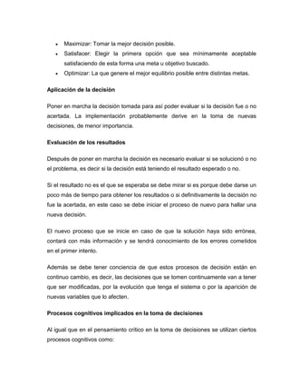    Maximizar: Tomar la mejor decisión posible.
      Satisfacer: Elegir la primera opción que sea mínimamente aceptable
       satisfaciendo de esta forma una meta u objetivo buscado.
      Optimizar: La que genere el mejor equilibrio posible entre distintas metas.

Aplicación de la decisión

Poner en marcha la decisión tomada para así poder evaluar si la decisión fue o no
acertada. La implementación probablemente derive en la toma de nuevas
decisiones, de menor importancia.

Evaluación de los resultados

Después de poner en marcha la decisión es necesario evaluar si se solucionó o no
el problema, es decir si la decisión está teniendo el resultado esperado o no.

Si el resultado no es el que se esperaba se debe mirar si es porque debe darse un
poco más de tiempo para obtener los resultados o si definitivamente la decisión no
fue la acertada, en este caso se debe iniciar el proceso de nuevo para hallar una
nueva decisión.

El nuevo proceso que se inicie en caso de que la solución haya sido errónea,
contará con más información y se tendrá conocimiento de los errores cometidos
en el primer intento.

Además se debe tener conciencia de que estos procesos de decisión están en
continuo cambio, es decir, las decisiones que se tomen continuamente van a tener
que ser modificadas, por la evolución que tenga el sistema o por la aparición de
nuevas variables que lo afecten.

Procesos cognitivos implicados en la toma de decisiones

Al igual que en el pensamiento crítico en la toma de decisiones se utilizan ciertos
procesos cognitivos como:
 