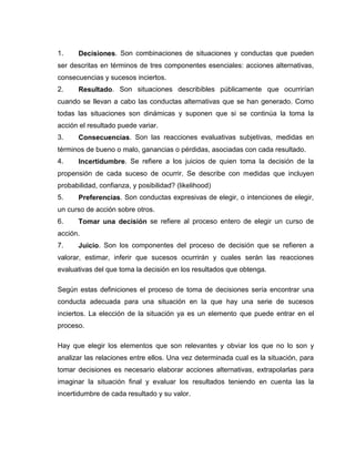 1.     Decisiones. Son combinaciones de situaciones y conductas que pueden
ser descritas en términos de tres componentes esenciales: acciones alternativas,
consecuencias y sucesos inciertos.
2.     Resultado. Son situaciones describibles públicamente que ocurrirían
cuando se llevan a cabo las conductas alternativas que se han generado. Como
todas las situaciones son dinámicas y suponen que si se continúa la toma la
acción el resultado puede variar.
3.     Consecuencias. Son las reacciones evaluativas subjetivas, medidas en
términos de bueno o malo, ganancias o pérdidas, asociadas con cada resultado.
4.     Incertidumbre. Se refiere a los juicios de quien toma la decisión de la
propensión de cada suceso de ocurrir. Se describe con medidas que incluyen
probabilidad, confianza, y posibilidad? (likelihood)
5.     Preferencias. Son conductas expresivas de elegir, o intenciones de elegir,
un curso de acción sobre otros.
6.     Tomar una decisión se refiere al proceso entero de elegir un curso de
acción.
7.     Juicio. Son los componentes del proceso de decisión que se refieren a
valorar, estimar, inferir que sucesos ocurrirán y cuales serán las reacciones
evaluativas del que toma la decisión en los resultados que obtenga.

Según estas definiciones el proceso de toma de decisiones sería encontrar una
conducta adecuada para una situación en la que hay una serie de sucesos
inciertos. La elección de la situación ya es un elemento que puede entrar en el
proceso.

Hay que elegir los elementos que son relevantes y obviar los que no lo son y
analizar las relaciones entre ellos. Una vez determinada cual es la situación, para
tomar decisiones es necesario elaborar acciones alternativas, extrapolarlas para
imaginar la situación final y evaluar los resultados teniendo en cuenta las la
incertidumbre de cada resultado y su valor.
 