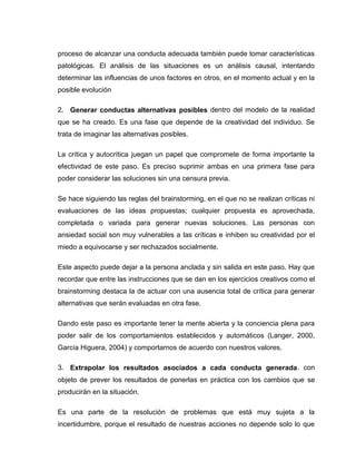 proceso de alcanzar una conducta adecuada también puede tomar características
patológicas. El análisis de las situaciones es un análisis causal, intentando
determinar las influencias de unos factores en otros, en el momento actual y en la
posible evolución

2. Generar conductas alternativas posibles dentro del modelo de la realidad
que se ha creado. Es una fase que depende de la creatividad del individuo. Se
trata de imaginar las alternativas posibles.

La crítica y autocrítica juegan un papel que compromete de forma importante la
efectividad de este paso. Es preciso suprimir ambas en una primera fase para
poder considerar las soluciones sin una censura previa.

Se hace siguiendo las reglas del brainstorming, en el que no se realizan críticas ni
evaluaciones de las ideas propuestas; cualquier propuesta es aprovechada,
completada o variada para generar nuevas soluciones. Las personas con
ansiedad social son muy vulnerables a las críticas e inhiben su creatividad por el
miedo a equivocarse y ser rechazados socialmente.

Este aspecto puede dejar a la persona anclada y sin salida en este paso. Hay que
recordar que entre las instrucciones que se dan en los ejercicios creativos como el
brainstorming destaca la de actuar con una ausencia total de crítica para generar
alternativas que serán evaluadas en otra fase.

Dando este paso es importante tener la mente abierta y la conciencia plena para
poder salir de los comportamientos establecidos y automáticos (Langer, 2000,
García Higuera, 2004) y comportarnos de acuerdo con nuestros valores.

3. Extrapolar los resultados asociados a cada conducta generada. con
objeto de prever los resultados de ponerlas en práctica con los cambios que se
producirán en la situación.

Es una parte de la resolución de problemas que está muy sujeta a la
incertidumbre, porque el resultado de nuestras acciones no depende solo lo que
 