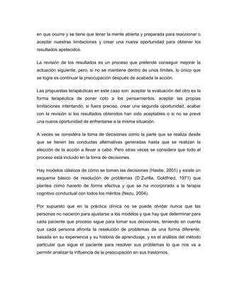 en que ocurre y se tiene que tener la mente abierta y preparada para reaccionar o
aceptar nuestras limitaciones y crear una nueva oportunidad para obtener los
resultados apetecidos.

La revisión de los resultados es un proceso que pretende conseguir mejorar la
actuación siguiente, pero, si no se mantiene dentro de unos límites, lo único que
se logra es continuar la preocupación después de acabada la acción.

Las propuestas terapéuticas en este caso son: aceptar la evaluación del otro es la
forma terapéutica de poner coto a los pensamientos, aceptar las propias
limitaciones intentando, si fuera preciso, crear una segunda oportunidad, acabar
con la revisión si los resultados obtenidos han sido aceptables o si no se prevé
una nueva oportunidad de enfrentarse a la misma situación.

A veces se considera la toma de decisiones como la parte que se realiza desde
que se tienen las conductas alternativas generadas hasta que se realizan la
elección de la acción a llevar a cabo. Pero otras veces se considera que todo el
proceso está incluido en la toma de decisiones.

Hay modelos clásicos de cómo se toman las decisiones (Hastie, 2001) y existe un
esquema básico de resolución de problemas (D´Zurilla, Goldfried, 1971) que
plantea como hacerlo de forma efectiva y que se ha incorporado a la terapia
cognitivo conductual con todos los méritos (Nezu, 2004).

Por supuesto que en la práctica clínica no se puede olvidar nunca que las
personas no nacieron para ajustarse a los modelos y que hay que determinar para
cada paciente que proceso sigue para tomar sus decisiones, teniendo en cuenta
que cada persona afronta la resolución de problemas de una forma diferente,
basada en su experiencia y su historia de aprendizaje, y es el análisis del método
particular que sigue el paciente para resolver sus problemas lo que nos va a
permitir analizar la influencia de la preocupación en sus trastornos.
 