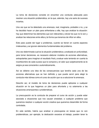 La toma de decisiones consiste en encontrar una conducta adecuada para
resolver una situación problemática, en la que, además, hay una serie de sucesos
inciertos.

Una vez que se ha detectado una amenaza, real, imaginaria, probable o no, y se
ha decidido hacer un plan para enfrentarse a ella, hay que analizar la situación:
hay que determinar los elementos que son relevantes y obviar los que no lo son y
analizar las relaciones entre ellos y la forma que tenemos de influir en ellos.

Este paso puede dar lugar a problemas, cuando se tienen en cuenta aspectos
irrelevantes y se ignoran elementos fundamentales del problema.

Una vez determinada cual es la situación problemática y analizada en profundidad,
para tomar decisiones, es necesario elaborar modelos de acciones alternativas,
extrapolarlas para imaginar el resultado final y evaluar este teniendo en cuenta la
incertidumbre de cada suceso que lo compone y el valor que subjetivamente se le
asigna ya sea consciente o automáticamente.

Así se obtiene una idea de las consecuencias que tendría cada una de las
acciones alternativas que se han definido y que puede servir para elegir la
conducta más idónea como el curso de acción que va a solucionar la amenaza.

Descrito así, el modelo de toma de decisiones puede aplicarse a cualquier
situación en la que hagamos un plan para afrontarla y no solamente a las
situaciones amenazantes o problemáticas.

La preocupación es la conducta de preparar el curso de acción y puede estar
asociada a situaciones que nos causan ansiedad, a cualquier problema que
queramos resolver o cualquier acción creativa que queramos desarrollar de forma
controlada.

En este sentido, habría que analizar si preocuparse en tareas que no son
problemáticas, por ejemplo, la dedicación excesiva al trabajo; pueden tener la
 