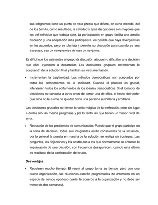 sus integrantes tiene un punto de vista propio que difiere, en cierta medida, del
    de los demás, como resultado, la cantidad y tipos de opciones son mayores que
    los del individuo que trabaja solo. La participación en grupo facilita una amplia
    discusión y una aceptación más participativa, es posible que haya divergencias
    en los acuerdos, pero se plantea y permite su discusión para cuando ya sea
    aceptada, sea un compromiso de todo un conjunto.

Es difícil que los asistentes al grupo de discusión ataquen o dificulten una decisión
que ellos ayudaron a desarrollar. Las decisiones grupales incrementan la
aceptación de la solución final y facilitan su instrumentación.

   Incrementan la Legitimidad: Los métodos democráticos son aceptados por
    todos los componentes de la sociedad. Cuando el proceso es grupal,
    intervienen todos los aditamentos de los ideales democráticos. Si el tomador de
    decisiones no consulta a otros antes de tomar una de ellas, el hecho del poder
    que tiene no le exime de quedar como una persona autoritaria y arbitraria.

Las decisiones grupales no tienen la varita mágica de la perfección, pero sin lugar
a dudas son las menos peligrosas y por lo tanto las que tienen un menor nivel de
error.

   Reducción de los problemas de comunicación: Puesto que el grupo participa en
    la toma de decisión, todos sus integrantes están conscientes de la situación,
    por lo general la puesta en marcha de la solución se realiza sin tropiezos. Las
    preguntas, las objeciones y los obstáculos a los que normalmente se enfrenta la
    implantación de una decisión, con frecuencia desaparecen, cuando esta última
    es resultado de la participación del grupo.

Desventajas:

   Requieren mucho tiempo: El reunir al grupo toma su tiempo, pero con una
    buena organización, las reuniones estarán programadas de antemano en un
    espacio de tiempo oportuno (varía de acuerdo a la organización y no debe ser
    menor de dos semanas).
 
