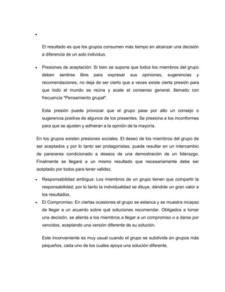 


    El resultado es que los grupos consumen más tiempo en alcanzar una decisión
    a diferencia de un solo individuo.

   Presiones de aceptación: Si bien se supone que todos los miembros del grupo
    deben    sentirse   libre   para     expresar   sus   opiniones,   sugerencias   y
    recomendaciones, no deja de ser cierto que a veces existe cierta presión para
    que todo el mundo se reúna y acate el consenso general, llamado con
    frecuencia "Pensamiento grupal".

    Esta presión puede provocar que el grupo pase por alto un consejo o
    sugerencia positiva de algunos de los presentes. Se presiona a los inconformes
    para que se ajusten y adhieran a la opinión de la mayoría.

En los grupos existen presiones sociales. El deseo de los miembros del grupo de
ser aceptados y por lo tanto ser protagonistas, puede resultar en un intercambio
de pareceres condicionado a deseos de una demostración de un liderazgo.
Finalmente se llegará a un mismo resultado que necesariamente debe ser
aceptado por todos para tener validez.

   Responsabilidad ambigua: Los miembros de un grupo tienen que compartir la
    responsabilidad, por lo tanto la individualidad se diluye, dándole un gran valor a
    los resultados.
   El Compromiso: En ciertas ocasiones el grupo se estanca y se muestra incapaz
    de llegar a un acuerdo sobre qué soluciones recomendar. Obligados a tomar
    una decisión, se alienta a los miembros a llegar a un compromiso o a darse por
    vencidos, aceptando una versión diferente de su solución.

    Este inconveniente es muy usual cuando el grupo se subdivide en grupos más
    pequeños, cada uno de los cuales apoya una solución diferente.
 