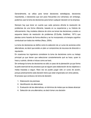 Generalmente, se utiliza para tomar decisiones estratégicas, decisiones
importantes, o decisiones que son poco frecuentes (no rutinarias); sin embargo,
podemos usar la toma de decisiones para tomar cualquier decisión en la empresa.

Siempre hay que tener en cuenta que cada persona afronta la resolución de
problemas de una forma diferente, basada en su experiencia y su historia de
reforzamiento. Hay modelos clásicos de cómo se toman las decisiones y existe un
esquema básico de resolución de problemas (D´Zurilla, Goldfried, 1971) que
plantea como hacerlo de forma efectiva y se ha incorporado a la terapia cognitivo
conductual con todos los méritos (Nezu, 2004).

La toma de decisiones se define como la selección de un curso de acciones entre
alternativas, es decir que existe un plan un compromiso de recursos de dirección o
reputación.
En ocasiones los ingenieros consideran la toma de decisiones como su trabajo
principal ya que tienen que seleccionar constantemente qué se hace, quien lo
hace y cuándo, dónde e incluso como se hará.
Sin embargo la toma de decisiones es sólo un paso de la planeación ya que forma
la parte esencial de los procesos que se siguen para elaboración de los objetivos o
metas trazadas a seguir. Rara vez se puede juzgar sólo un curso de acción,
porque prácticamente cada decisión tiene que estar engranada con otros planes.
El proceso que conduce a la toma de decisión:

   1. Elaboración de premisas
   2. Identificación de alternativas
   3. Evaluación de las alternativas, en términos de metas que se desea alcanzar
   4. Selección de una alternativa, es decir tomar una decisión
 