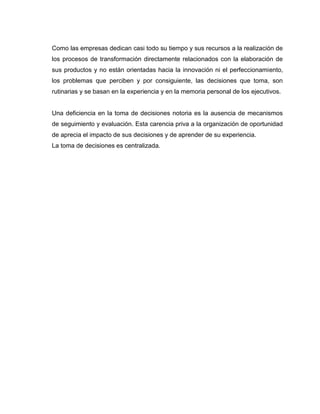 Como las empresas dedican casi todo su tiempo y sus recursos a la realización de
los procesos de transformación directamente relacionados con la elaboración de
sus productos y no están orientadas hacia la innovación ni el perfeccionamiento,
los problemas que perciben y por consiguiente, las decisiones que toma, son
rutinarias y se basan en la experiencia y en la memoria personal de los ejecutivos.


Una deficiencia en la toma de decisiones notoria es la ausencia de mecanismos
de seguimiento y evaluación. Esta carencia priva a la organización de oportunidad
de aprecia el impacto de sus decisiones y de aprender de su experiencia.
La toma de decisiones es centralizada.
 