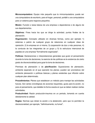 Microcomputadora: Equipo más pequeño que la minicomputadora; puede ser
una computadora de escritorio, para el hogar, personal, portátil o una computadora
para un sistema para negocios pequeños.

Misión: Función o tarea básica de una empresa o dependencia o de alguno de
sus departamentos.

Objetivos: Fines hacia los que se dirige la actividad; puntos finales de la
planeación.
Organización: Concepto utilizado en diversas formas, como por ejemplo 1)
sistemas o patrón de cualquier grupo de relaciones en cualquier clase de
operación, 2) la empresa en sí misma, 3) cooperación de dos o más personas, 4)
la conducta de los integrantes de un grupo y 5) la estructura intencional de
papeles en una empresa "formalmente organizada".

Políticas: Declaraciones o interpretaciones generales que guían el pensamiento
durante la toma de decisiones; la esencia de las políticas es la existencia de cierto
grado de discrecionalidad para guiar la toma de decisiones.

Premisas de planeación o de planificación: Suposiciones de planeación,
ambiente esperado en el que operarán los planes; pueden ser pronósticos del
ambiente planeación o políticas básicas y planes existentes que influirán sobre
cualquier plan determinado.

Procedimientos: Planes que establecen un método para manejar las actividades
futuras. Son series cronológicas de acciones requeridas, guías para la acción, no
para el pensamiento, que detallan la forma exacta en que se deben realizar ciertas
actividades.
Productividad: Razón producción-insumos en un periodo, tomando en cuenta
debidamente la calidad.

Reglas: Normas que dictan la acción o la abstención, pero que no permiten la
discrecionalidad; por ejemplo, "definitivamente, no fumar".
 