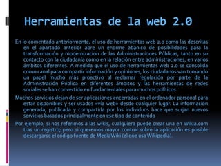 Herramientas de la web 2.0
En lo comentado anteriormente, el uso de herramientas web 2.0 como las descritas
en el apartado anterior abre un enorme abanico de posibilidades para la
transformación y modernización de las Administraciones Públicas, tanto en su
contacto con la ciudadanía como en la relación entre administraciones, en varios
ámbitos diferentes. A medida que el uso de herramientas web 2.0 se consolida
como canal para compartir información y opiniones, los ciudadanos van tomando
un papel mucho más proactivo al reclamar regulación por parte de la
Administración Pública en diferentes ámbitos y las herramientas de redes
sociales se han convertido en fundamentales para muchos políticos.
Muchos servicios dejan de ser aplicaciones encerradas en el ordenador personal para
estar disponibles y ser usados «vía web» desde cualquier lugar. La información
generada, publicada y compartida por los individuos hace que surjan nuevos
servicios basados principalmente en ese tipo de contenido
Por ejemplo, si nos referimos a las wikis, cualquiera puede crear una en Wikia.com
tras un registro; pero si queremos mayor control sobre la aplicación es posible
descargarse el código fuente de MediaWiki (el que usa Wikipedia).
 