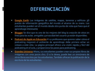 DIFERENCIACIÓN
 Google Earth Las imágenes de satélite, mapas, terrenos y edificios 3D
puesto de información geográfica del mundo al alcance de su mano. Los
estudiantes pueden ver el mundo desde otro punto de vista que hace que el
aprendizaje interesante
 Blogger Se dice que es uno de los mejores del blog la creación de sitios en
línea para las aulas. amigable y privacidad del usuario ya están disponibles.
 Podcast de Apple en Educación K-12 profesores que quieren saber cómo el
podcasting mejorará el ambiente de aprendizaje debe primero echar un
vistazo a este sitio. La página principal ofrece una visión rápida y fácil del
podcasting en el aula, y proporciona los pasos para podcasting.
 Grandes Universo Ahora, sus estudiantes pueden crear sus propios libros de
imágenes con unos pocos clics. O si lo desea, puede leer un sinnúmero de
otros libros escritos por los estudiantes. También ofrecen la publicación de la
escritura de los estudiantes.
 
