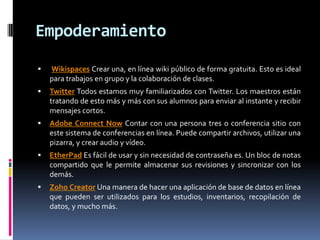 Empoderamiento
 Wikispaces Crear una, en línea wiki público de forma gratuita. Esto es ideal
para trabajos en grupo y la colaboración de clases.
 Twitter Todos estamos muy familiarizados con Twitter. Los maestros están
tratando de esto más y más con sus alumnos para enviar al instante y recibir
mensajes cortos.
 Adobe Connect Now Contar con una persona tres o conferencia sitio con
este sistema de conferencias en línea. Puede compartir archivos, utilizar una
pizarra, y crear audio y vídeo.
 EtherPad Es fácil de usar y sin necesidad de contraseña es. Un bloc de notas
compartido que le permite almacenar sus revisiones y sincronizar con los
demás.
 Zoho Creator Una manera de hacer una aplicación de base de datos en línea
que pueden ser utilizados para los estudios, inventarios, recopilación de
datos, y mucho más.
 