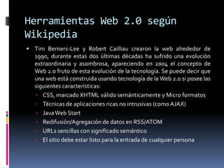 Herramientas Web 2.0 según
Wikipedia
 Tim Berners-Lee y Robert Cailliau crearon la web alrededor de
1990, durante estas dos últimas décadas ha sufrido una evolución
extraordinaria y asombrosa, apareciendo en 2004 el concepto de
Web 2.0 fruto de esta evolución de la tecnología. Se puede decir que
una web está construida usando tecnología de la Web 2.0 si posee las
siguientes características:
 CSS, marcado XHTML válido semánticamente y Micro formatos
 Técnicas de aplicaciones ricas no intrusivas (como AJAX)
 JavaWeb Start
 Redifusión/Agregación de datos en RSS/ATOM
 URLs sencillas con significado semántico
 El sitio debe estar listo para la entrada de cualquier persona
 